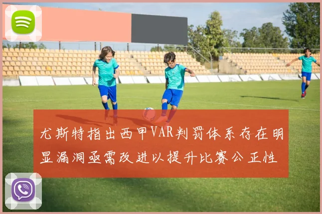 尤斯特指出西甲VAR判罚体系存在明显漏洞亟需改进以提升比赛公正性