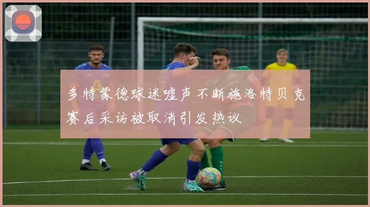 多特蒙德球迷嘘声不断施洛特贝克赛后采访被取消引发热议