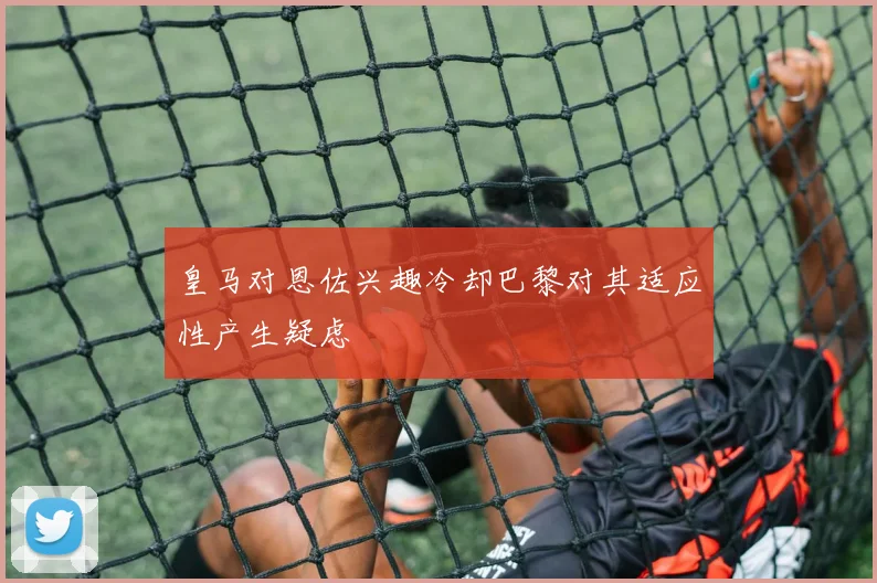 皇马对恩佐兴趣冷却巴黎对其适应性产生疑虑