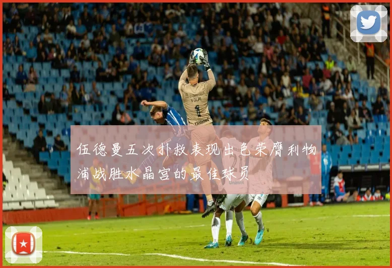 伍德曼五次扑救表现出色荣膺利物浦战胜水晶宫的最佳球员