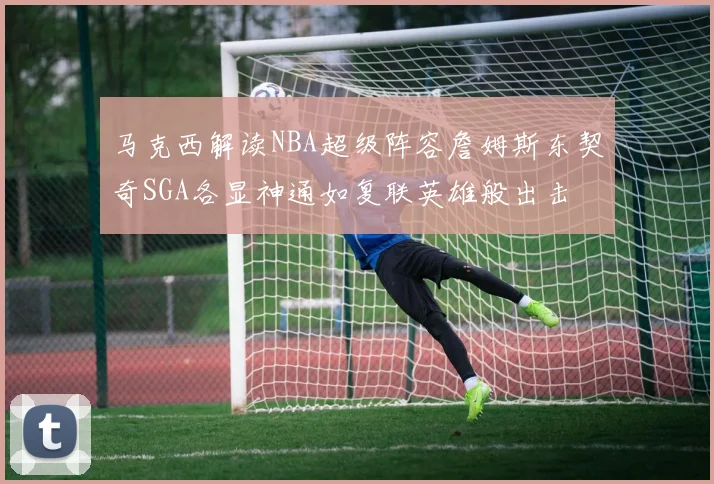 马克西解读NBA超级阵容詹姆斯东契奇SGA各显神通如复联英雄般出击
