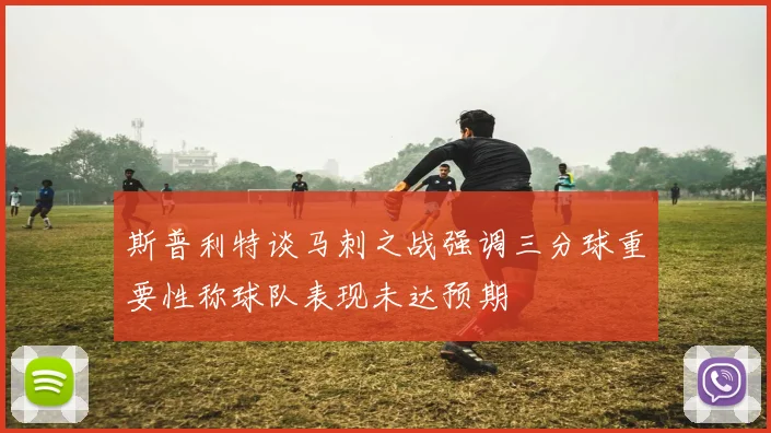 斯普利特谈马刺之战强调三分球重要性称球队表现未达预期