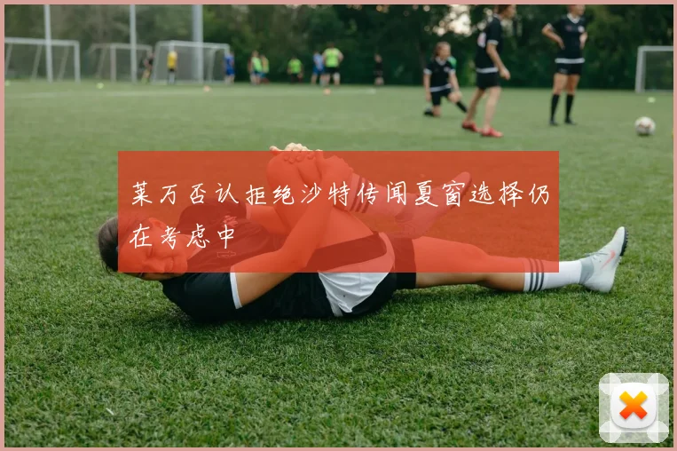 莱万否认拒绝沙特传闻夏窗选择仍在考虑中