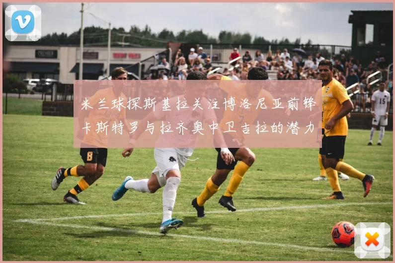 米兰球探斯基拉关注博洛尼亚前锋卡斯特罗与拉齐奥中卫吉拉的潜力