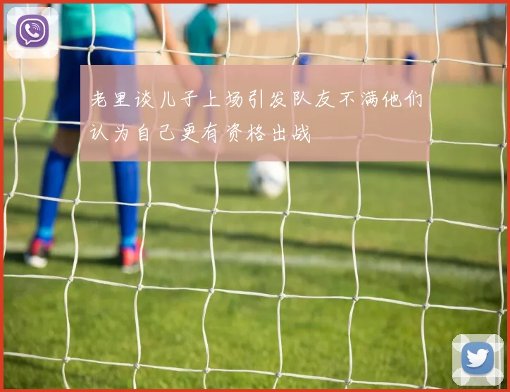 老里谈儿子上场引发队友不满他们认为自己更有资格出战