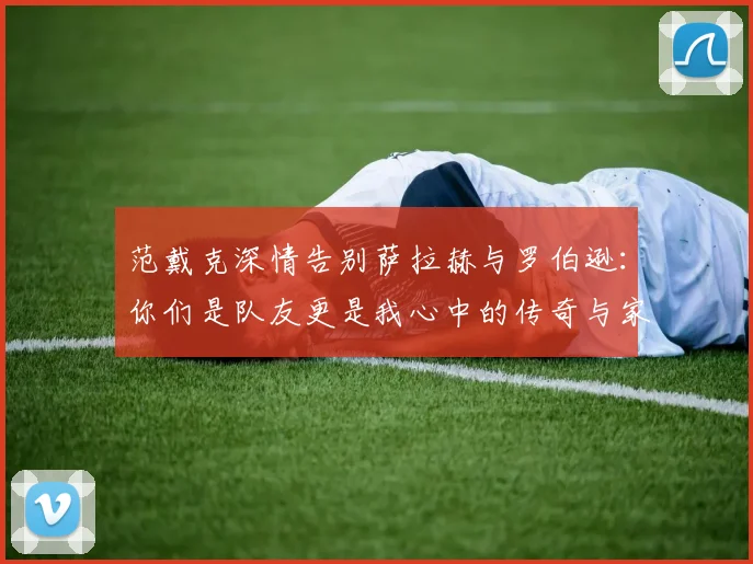 范戴克深情告别萨拉赫与罗伯逊：你们是队友更是我心中的传奇与家人