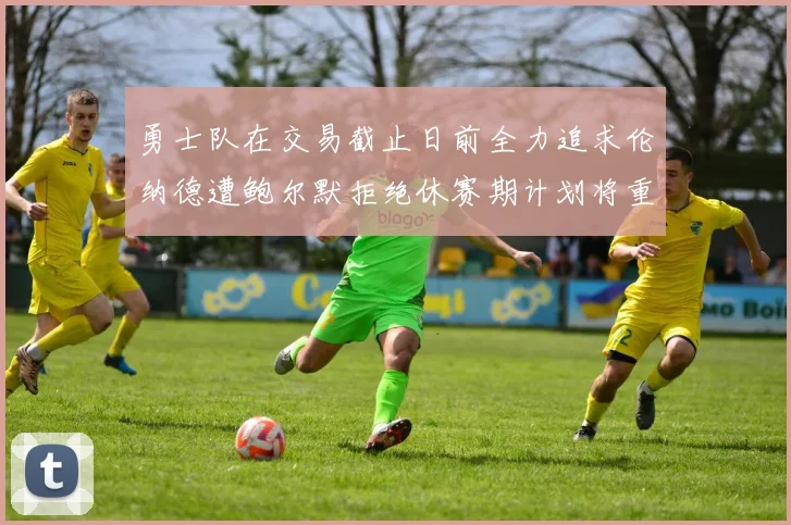 勇士队在交易截止日前全力追求伦纳德遭鲍尔默拒绝休赛期计划将重启谈判