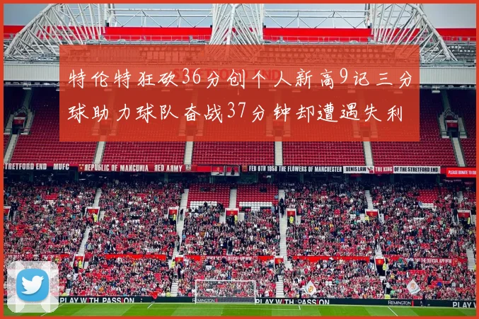 特伦特狂砍36分创个人新高9记三分球助力球队奋战37分钟却遭遇失利