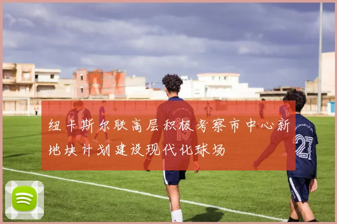纽卡斯尔联高层积极考察市中心新地块计划建设现代化球场
