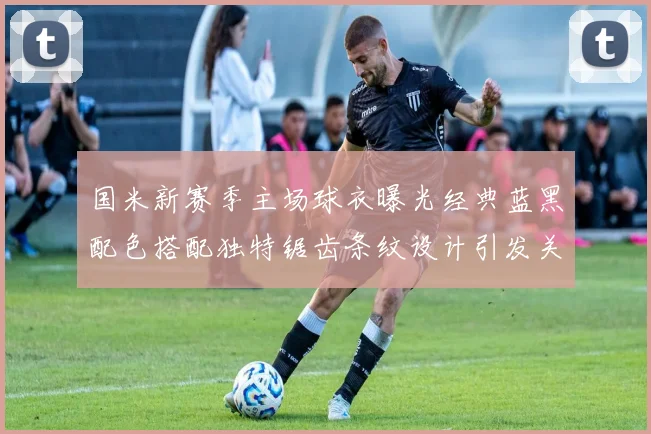 国米新赛季主场球衣曝光经典蓝黑配色搭配独特锯齿条纹设计引发关注