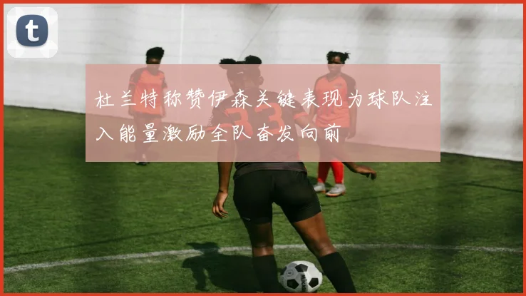 杜兰特称赞伊森关键表现为球队注入能量激励全队奋发向前