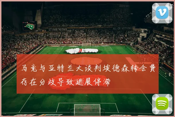 马竞与亚特兰大谈判埃德森转会费存在分歧导致进展停滞
