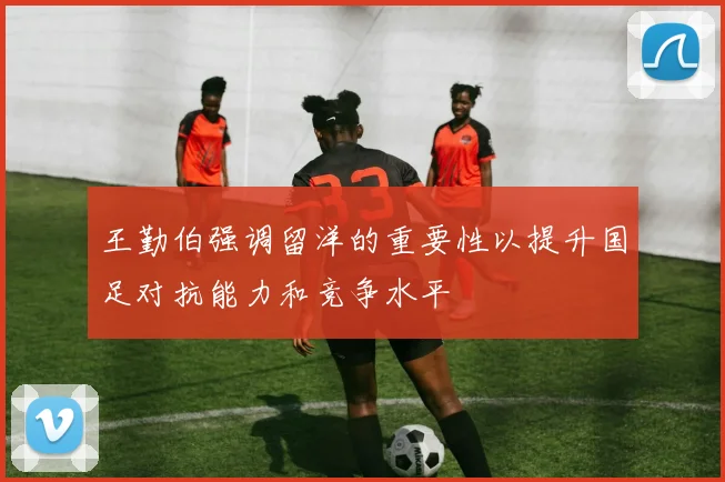 王勤伯强调留洋的重要性以提升国足对抗能力和竞争水平