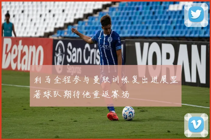 利马全程参与曼联训练复出进展显著球队期待他重返赛场